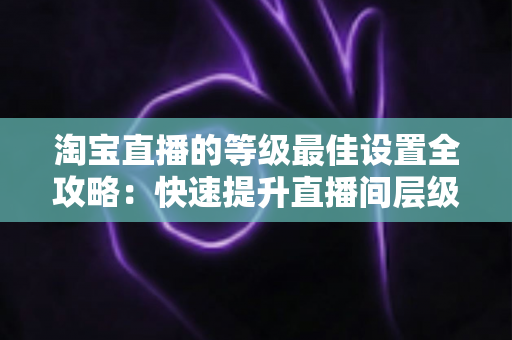 淘宝直播的等级最佳设置全攻略:快速提升直播间层级与流量的实战指南 淘宝直播的等级最佳设置全攻略:快速提升直播间层级与流量的实战指南