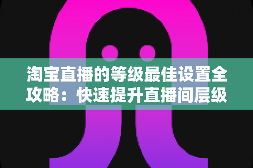 淘宝直播的等级最佳设置全攻略:快速提升直播间层级与流量的实战指南 淘宝直播的等级最佳设置全攻略:快速提升直播间层级与流量的实战指南