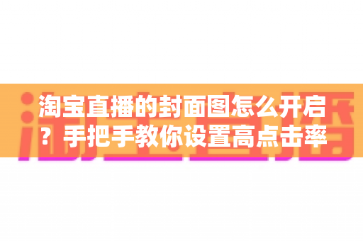 淘宝直播的封面图怎么开启?手把手教你设置高点击率封面图,快速提升直播间流量 淘宝直播的封面图怎么开启?手把手教你设置高点击率封面图,快速提升直播间流量