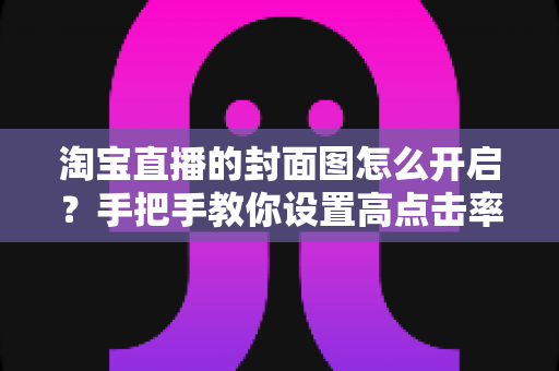 淘宝直播的封面图怎么开启？手把手教你设置高点击率封面图，快速提升直播间流量