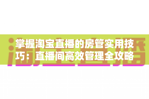 掌握淘宝直播的房管实用技巧:直播间高效管理全攻略 掌握淘宝直播的房管实用技巧:直播间高效管理全攻略