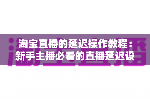 淘宝直播的延迟操作教程：新手主播必看的直播延迟设置全攻略与避坑指南