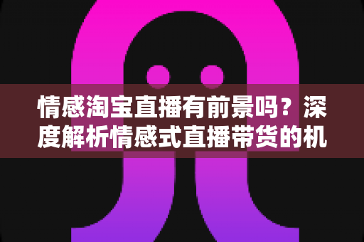 情感淘宝直播有前景吗?深度解析情感式直播带货的机遇、挑战与未来趋势 情感淘宝直播有前景吗?深度解析情感式直播带货的机遇、挑战与未来趋势
