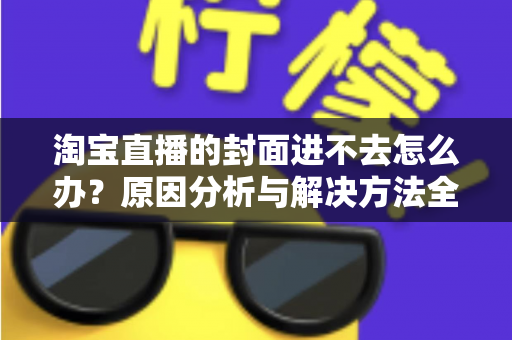 淘宝直播的封面进不去怎么办？原因分析与解决方法全攻略