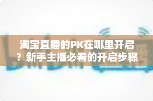 淘宝直播的PK在哪里开启？新手主播必看的开启步骤与实战玩法全攻略