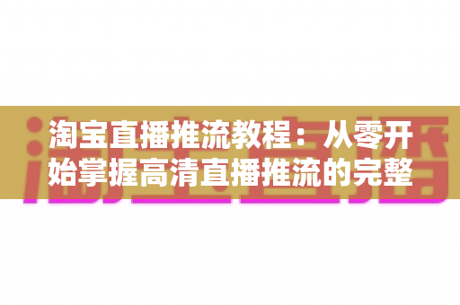 淘宝直播推流教程：从零开始掌握高清直播推流的完整实操指南