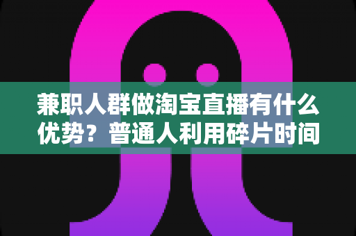 兼职人群做淘宝直播有什么优势?普通人利用碎片时间开启副业变现的全面解析 兼职人群做淘宝直播有什么优势?普通人利用碎片时间开启副业变现的全面解析