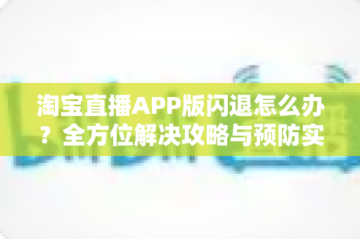 淘宝直播APP版闪退怎么办?全方位解决攻略与预防实用指南 淘宝直播APP版闪退怎么办?全方位解决攻略与预防实用指南