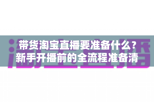 带货淘宝直播要准备什么?新手开播前的全流程准备清单与避坑实操指南 带货淘宝直播要准备什么?新手开播前的全流程准备清单与避坑实操指南