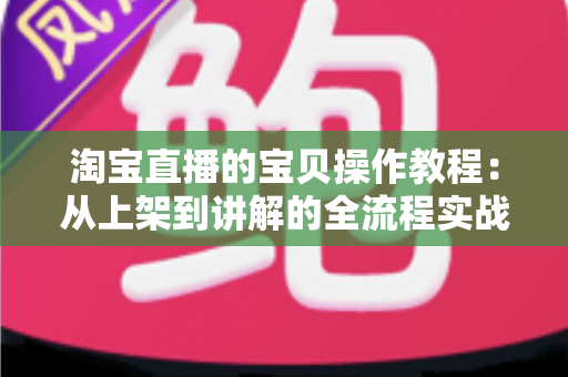 淘宝直播的宝贝操作教程：从上架到讲解的全流程实战指南