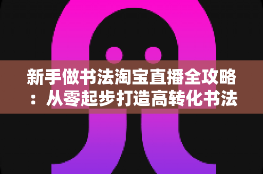 新手做书法淘宝直播全攻略:从零起步打造高转化书法直播间的实战指南 新手做书法淘宝直播全攻略:从零起步打造高转化书法直播间的实战指南