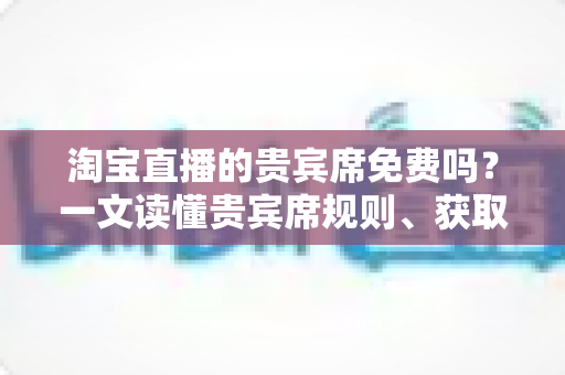 淘宝直播的贵宾席免费吗？一文读懂贵宾席规则、获取方式与避坑指南