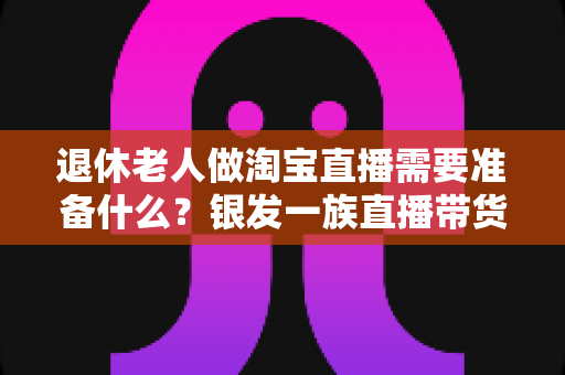 退休老人做淘宝直播需要准备什么？银发一族直播带货全攻略，助您轻松开启人生第二舞台