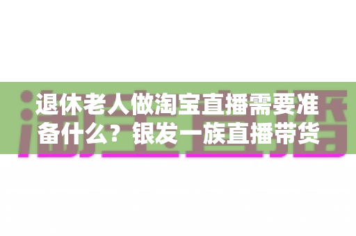 退休老人做淘宝直播需要准备什么？银发一族直播带货全攻略，助您轻松开启人生第二舞台
