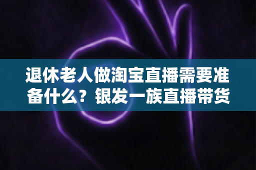 退休老人做淘宝直播需要准备什么？银发一族直播带货全攻略，助您轻松开启人生第二舞台