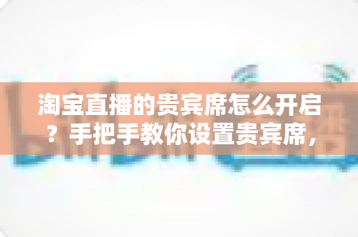 淘宝直播的贵宾席怎么开启？手把手教你设置贵宾席，打造高粘性高转化的直播间