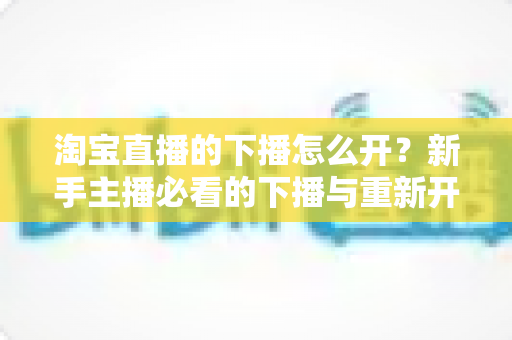 淘宝直播的下播怎么开？新手主播必看的下播与重新开播全流程指南