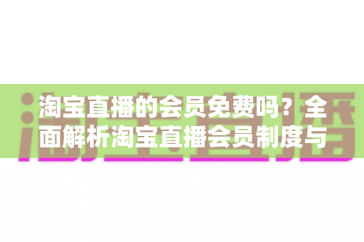 淘宝直播的会员免费吗?全面解析淘宝直播会员制度与免费观看攻略 淘宝直播的会员免费吗?全面解析淘宝直播会员制度与免费观看攻略