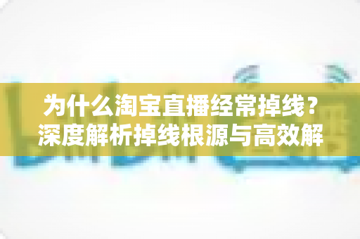 为什么淘宝直播经常掉线？深度解析掉线根源与高效解决方法全攻略
