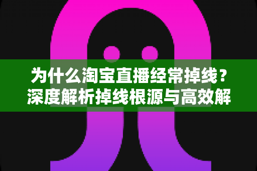 为什么淘宝直播经常掉线？深度解析掉线根源与高效解决方法全攻略