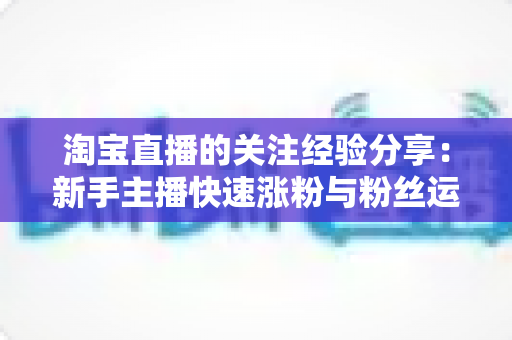 淘宝直播的关注经验分享:新手主播快速涨粉与粉丝运营的实战全攻略 淘宝直播的关注经验分享:新手主播快速涨粉与粉丝运营的实战全攻略