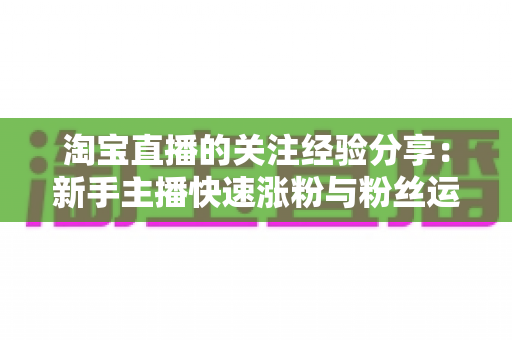 淘宝直播的关注经验分享:新手主播快速涨粉与粉丝运营的实战全攻略 淘宝直播的关注经验分享:新手主播快速涨粉与粉丝运营的实战全攻略