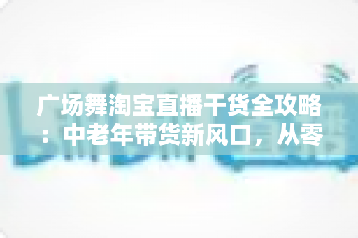 广场舞淘宝直播干货全攻略:中老年带货新风口,从零打造高转化直播间 广场舞淘宝直播干货全攻略:中老年带货新风口,从零打造高转化直播间