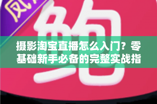 摄影淘宝直播怎么入门？零基础新手必备的完整实战指南