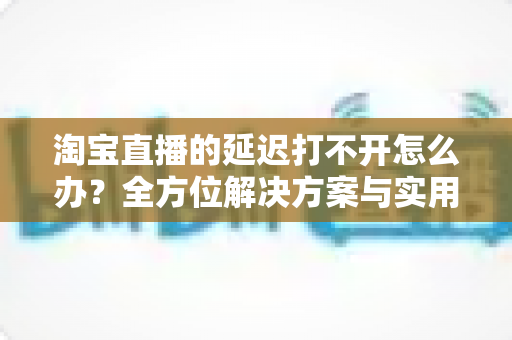 淘宝直播的延迟打不开怎么办?全方位解决方案与实用排查指南助您畅享流畅直播体验 淘宝直播的延迟打不开怎么办?全方位解决方案与实用排查指南助您畅享流畅直播体验
