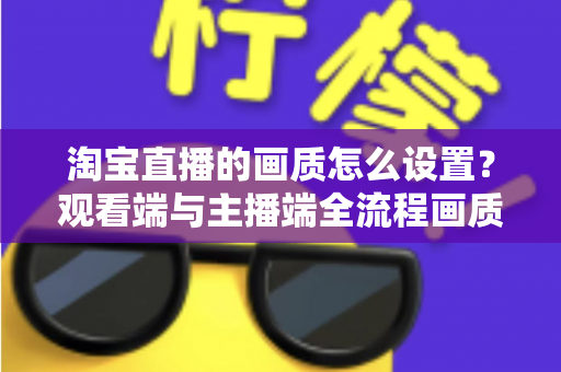 淘宝直播的画质怎么设置?观看端与主播端全流程画质优化实战指南 淘宝直播的画质怎么设置?观看端与主播端全流程画质优化实战指南