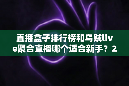 直播盒子排行榜和乌贼live聚合直播哪个适合新手？2025年最新对比评测与上手指南