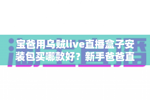 宝爸用乌贼live直播盒子安装包买哪款好?新手爸爸直播设备选购全攻略 宝爸用乌贼live直播盒子安装包买哪款好?新手爸爸直播设备选购全攻略