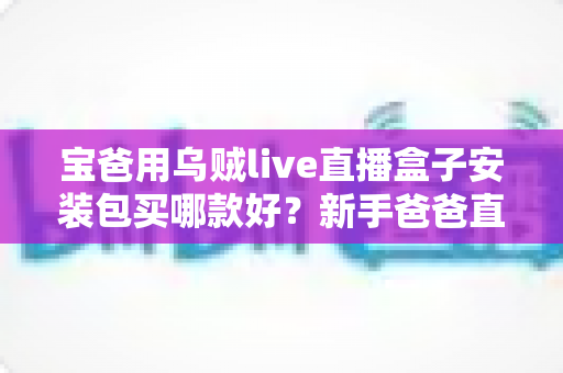 宝爸用乌贼live直播盒子安装包买哪款好?新手爸爸直播设备选购全攻略 宝爸用乌贼live直播盒子安装包买哪款好?新手爸爸直播设备选购全攻略