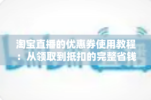 淘宝直播的优惠券使用教程：从领取到抵扣的完整省钱指南