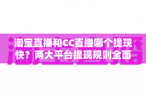 淘宝直播和CC直播哪个提现快？两大平台提现规则全面对比与实用攻略