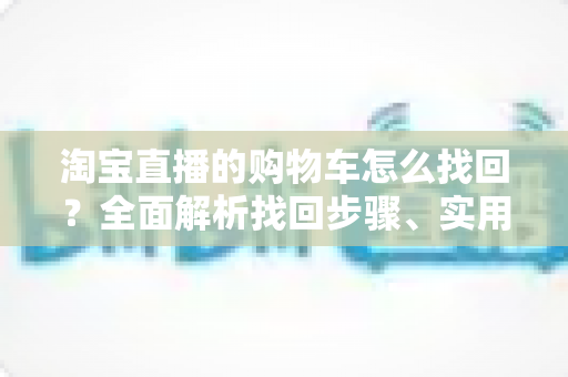淘宝直播的购物车怎么找回？全面解析找回步骤、实用技巧与防丢失指南