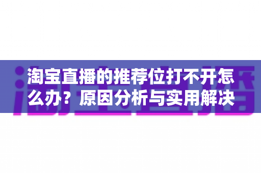 淘宝直播的推荐位打不开怎么办?原因分析与实用解决方案全攻略 淘宝直播的推荐位打不开怎么办?原因分析与实用解决方案全攻略