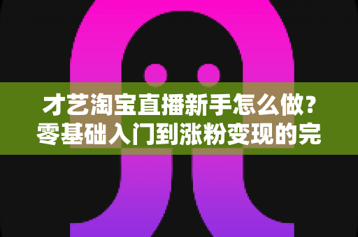 才艺淘宝直播新手怎么做？零基础入门到涨粉变现的完整攻略
