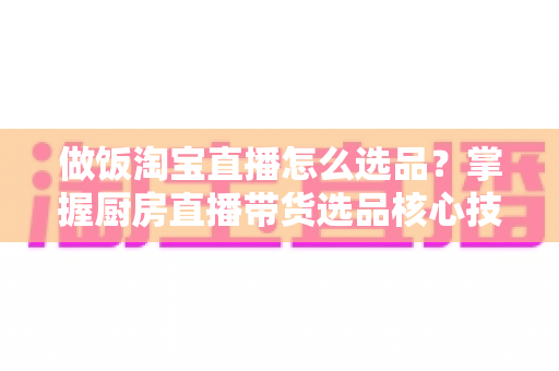 做饭淘宝直播怎么选品?掌握厨房直播带货选品核心技巧,轻松提升转化率 做饭淘宝直播怎么选品?掌握厨房直播带货选品核心技巧,轻松提升转化率