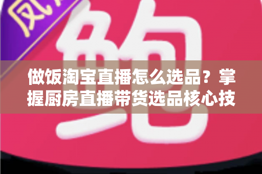 做饭淘宝直播怎么选品？掌握厨房直播带货选品核心技巧，轻松提升转化率