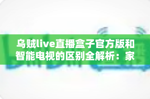 乌贼live直播盒子官方版和智能电视的区别全解析：家庭观影设备选购必备指南