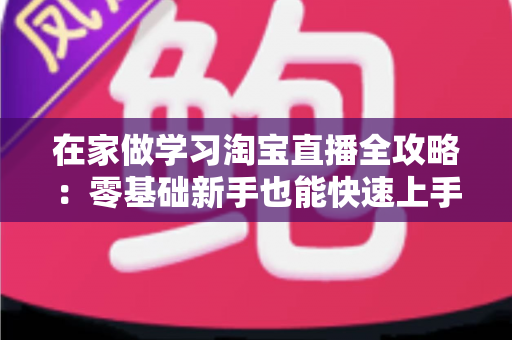 在家做学习淘宝直播全攻略:零基础新手也能快速上手的实战指南 在家做学习淘宝直播全攻略:零基础新手也能快速上手的实战指南