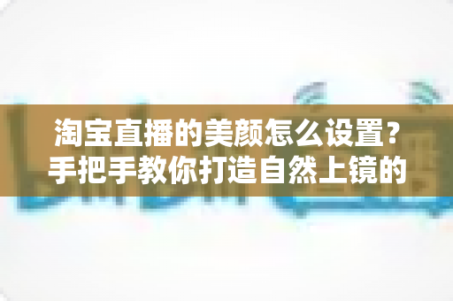 淘宝直播的美颜怎么设置？手把手教你打造自然上镜的主播形象