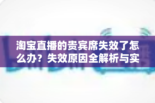淘宝直播的贵宾席失效了怎么办?失效原因全解析与实用解决指南助您快速恢复权益 淘宝直播的贵宾席失效了怎么办?失效原因全解析与实用解决指南助您快速恢复权益