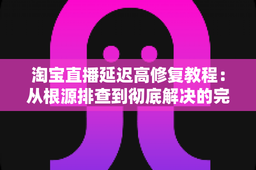 淘宝直播延迟高修复教程:从根源排查到彻底解决的完整指南 淘宝直播延迟高修复教程:从根源排查到彻底解决的完整指南