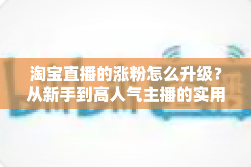 淘宝直播的涨粉怎么升级?从新手到高人气主播的实用进阶全攻略 淘宝直播的涨粉怎么升级?从新手到高人气主播的实用进阶全攻略
