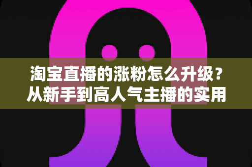 淘宝直播的涨粉怎么升级？从新手到高人气主播的实用进阶全攻略