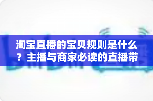 淘宝直播的宝贝规则是什么？主播与商家必读的直播带货合规全攻略