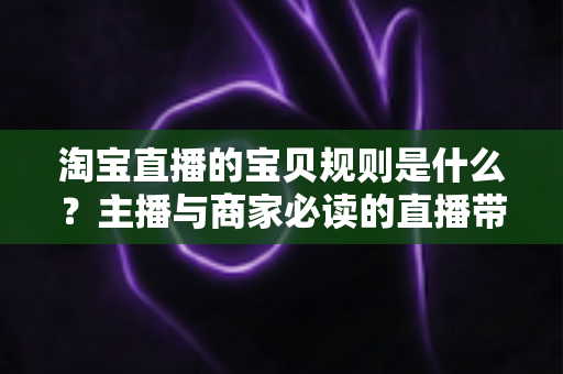 淘宝直播的宝贝规则是什么？主播与商家必读的直播带货合规全攻略
