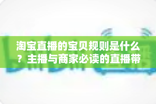 淘宝直播的宝贝规则是什么？主播与商家必读的直播带货合规全攻略